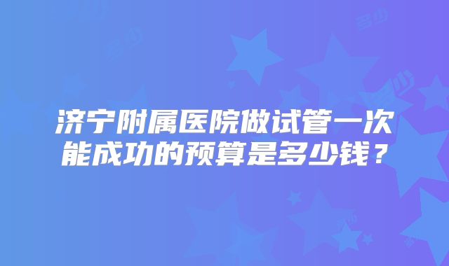 济宁附属医院做试管一次能成功的预算是多少钱？