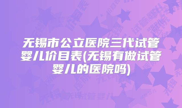 无锡市公立医院三代试管婴儿价目表(无锡有做试管婴儿的医院吗)