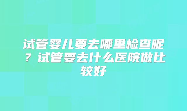 试管婴儿要去哪里检查呢？试管要去什么医院做比较好