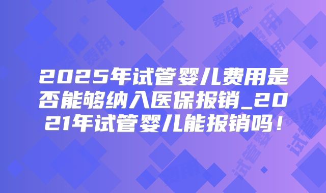 2025年试管婴儿费用是否能够纳入医保报销_2021年试管婴儿能报销吗！