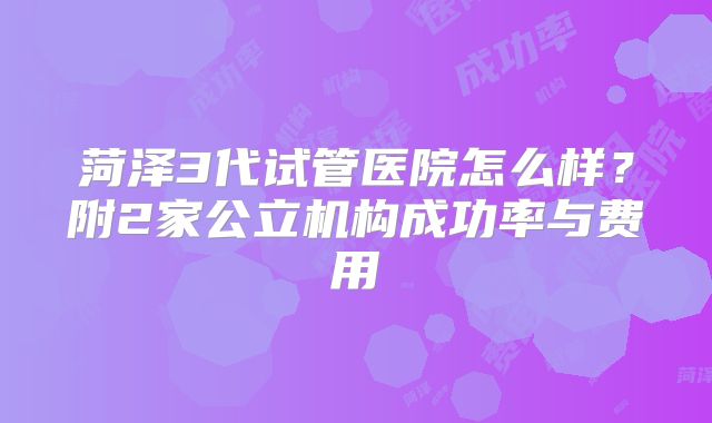 菏泽3代试管医院怎么样？附2家公立机构成功率与费用