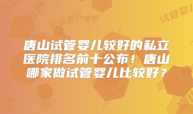 唐山试管婴儿较好的私立医院排名前十公布！唐山哪家做试管婴儿比较好？