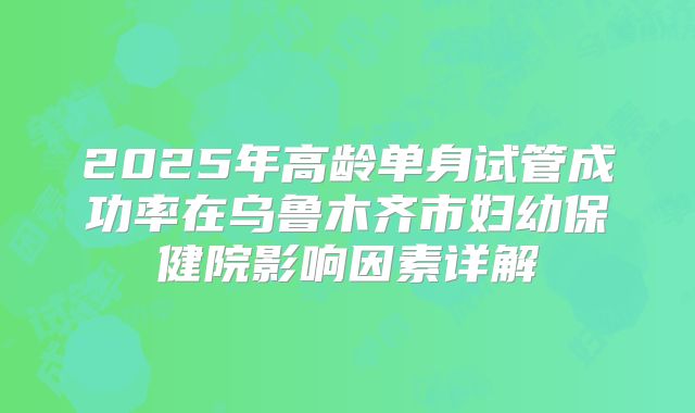 2025年高龄单身试管成功率在乌鲁木齐市妇幼保健院影响因素详解