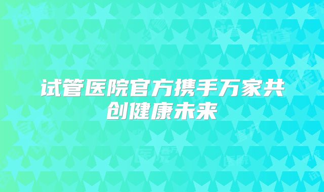 试管医院官方携手万家共创健康未来