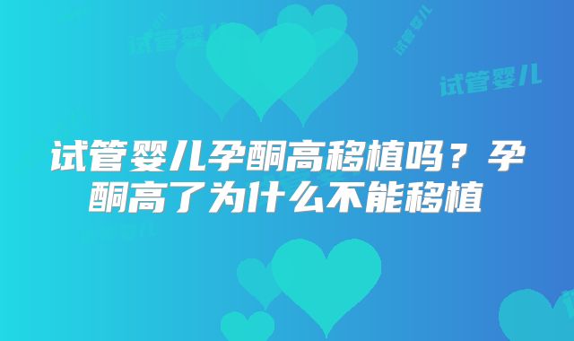 试管婴儿孕酮高移植吗?孕酮高了为什么不能移植