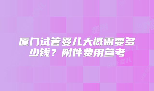 厦门试管婴儿大概需要多少钱?附件费用参考