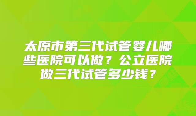 太原市第三代试管婴儿哪些医院可以做？公立医院做三代试管多少钱？
