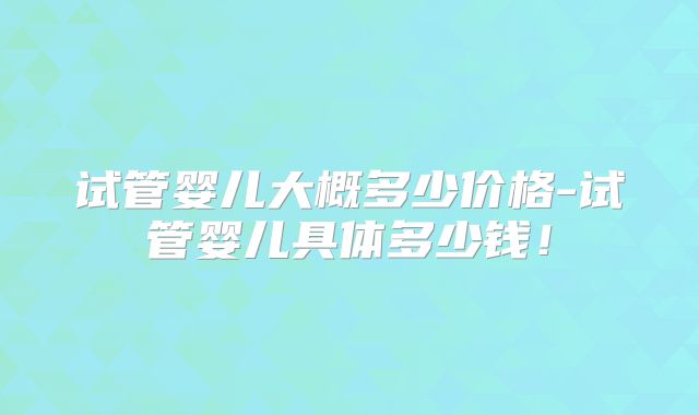 试管婴儿大概多少价格-试管婴儿具体多少钱！