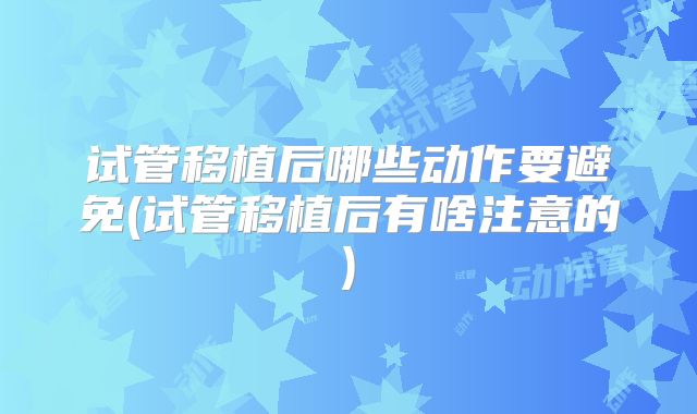 试管移植后哪些动作要避免(试管移植后有啥注意的)
