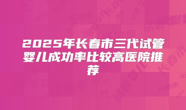 2025年长春市三代试管婴儿成功率比较高医院推荐