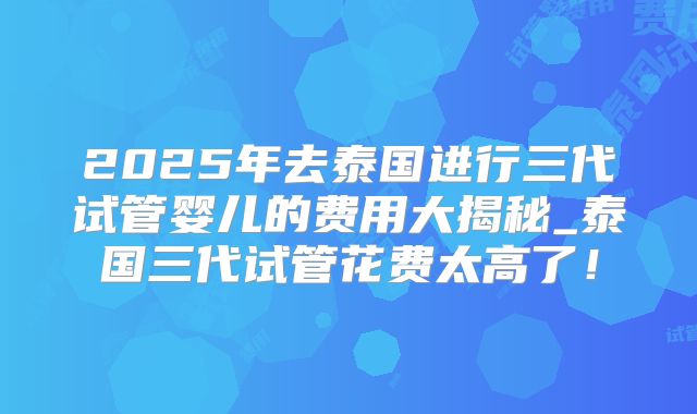 2025年去泰国进行三代试管婴儿的费用大揭秘_泰国三代试管花费太高了！