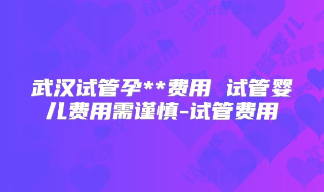 武汉试管孕**费用 试管婴儿费用需谨慎-试管费用