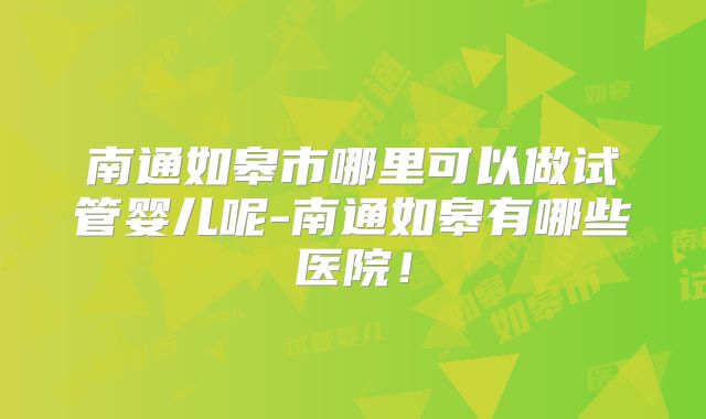 南通如皋市哪里可以做试管婴儿呢-南通如皋有哪些医院！