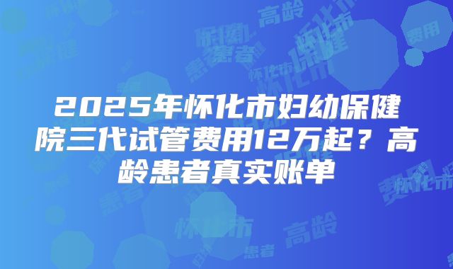 2025年怀化市妇幼保健院三代试管费用12万起？高龄患者真实账单