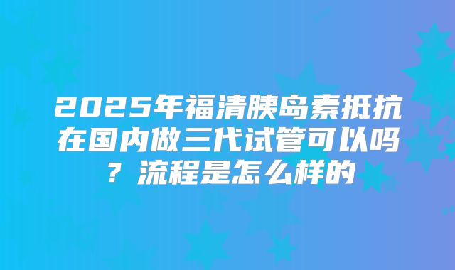 2025年福清胰岛素抵抗在国内做三代试管可以吗？流程是怎么样的