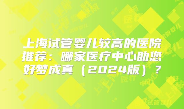 上海试管婴儿较高的医院推荐:哪家医疗中心助您好梦成真(2024版)?
