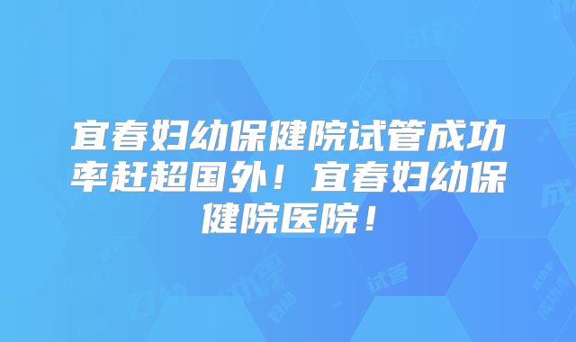 宜春妇幼保健院试管成功率赶超国外!宜春妇幼保健院医院!