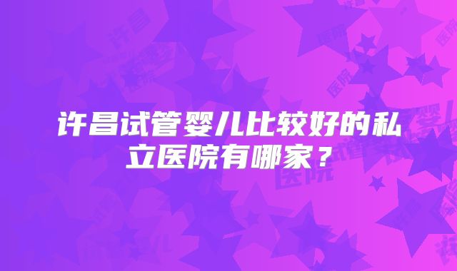 许昌试管婴儿比较好的私立医院有哪家？