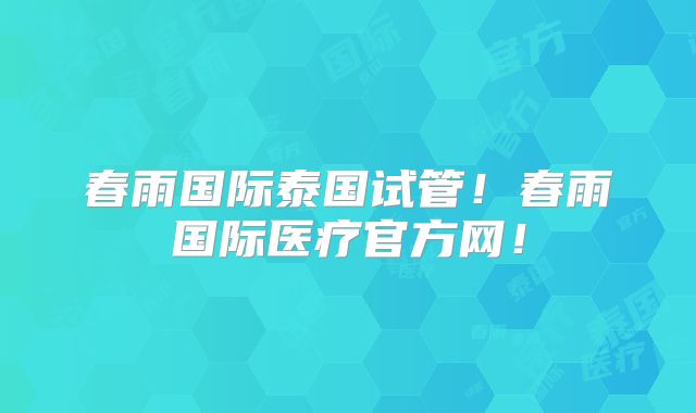 春雨国际泰国试管！春雨国际医疗官方网！