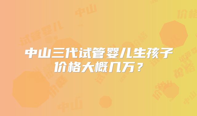 中山三代试管婴儿生孩子价格大概几万?