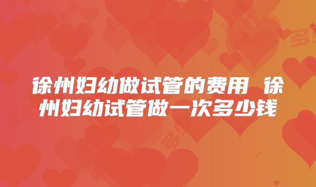 徐州妇幼做试管的费用 徐州妇幼试管做一次多少钱