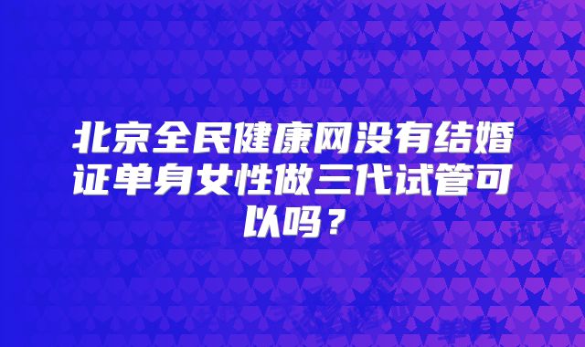 北京全民健康网没有结婚证单身女性做三代试管可以吗？