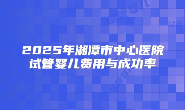 2025年湘潭市中心医院试管婴儿费用与成功率