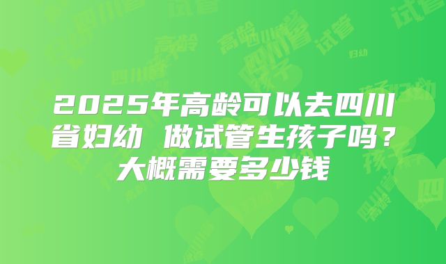 2025年高龄可以去四川省妇幼 做试管生孩子吗?大概需要多少钱