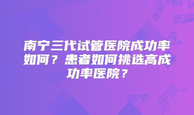 南宁三代试管医院成功率如何？患者如何挑选高成功率医院？