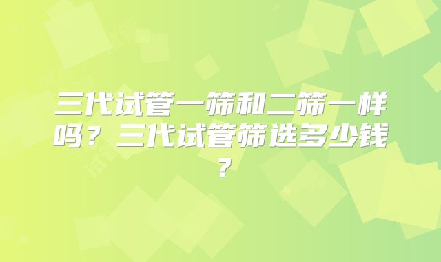 三代试管一筛和二筛一样吗？三代试管筛选多少钱？