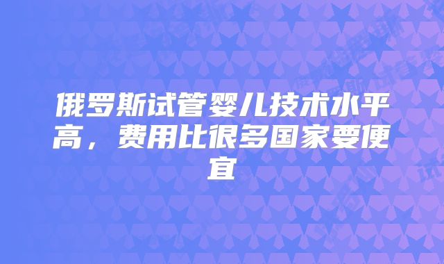 俄罗斯试管婴儿技术水平高，费用比很多国家要便宜