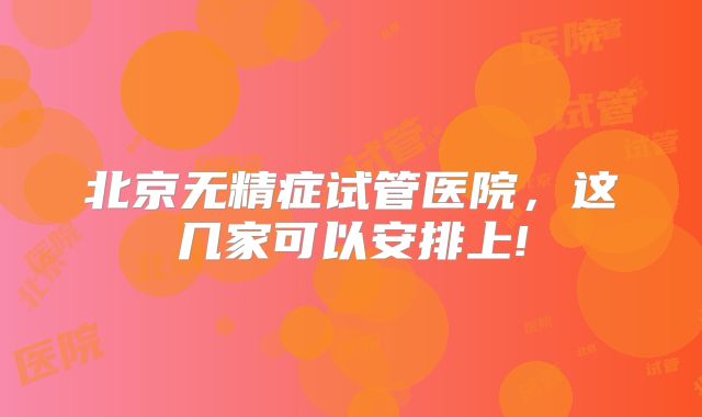 北京无精症试管医院，这几家可以安排上!