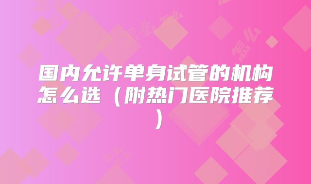 国内允许单身试管的机构怎么选（附热门医院推荐）