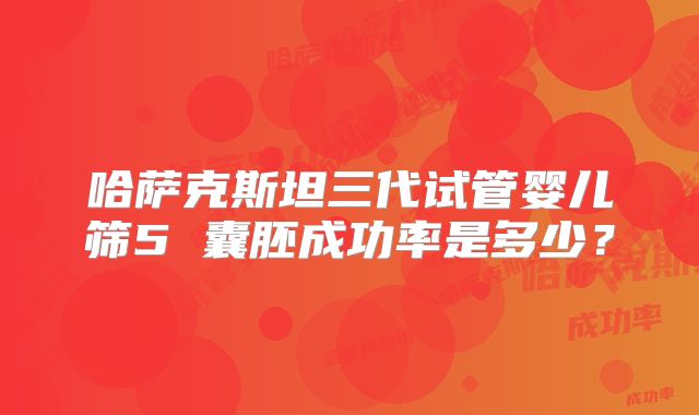 哈萨克斯坦三代试管婴儿筛5 囊胚成功率是多少？