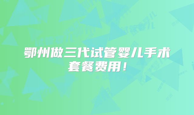 鄂州做三代试管婴儿手术套餐费用！