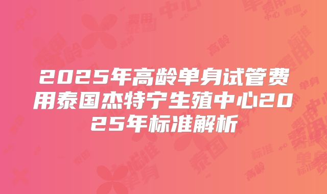 2025年高龄单身试管费用泰国杰特宁生殖中心2025年标准解析