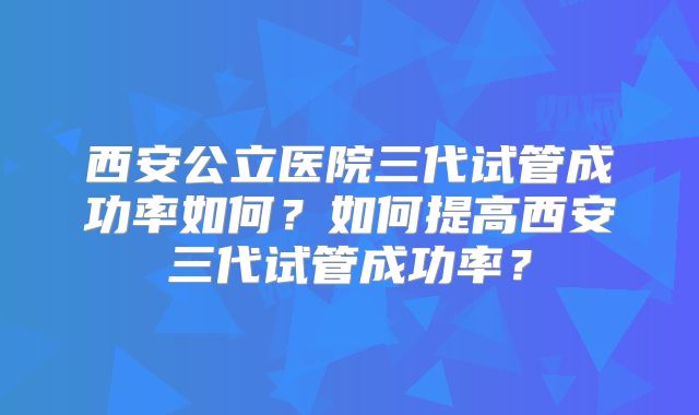 西安公立医院三代试管成功率如何？如何提高西安三代试管成功率？