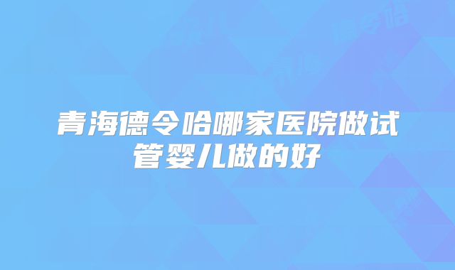 青海德令哈哪家医院做试管婴儿做的好