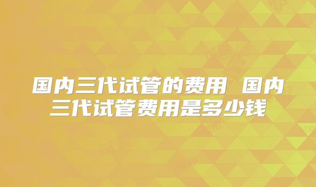 国内三代试管的费用 国内三代试管费用是多少钱
