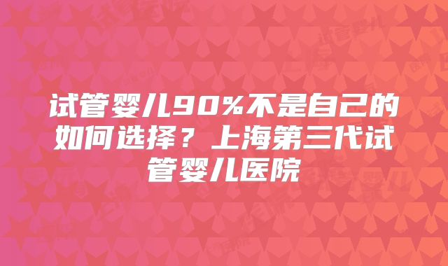 试管婴儿90%不是自己的如何选择？上海第三代试管婴儿医院