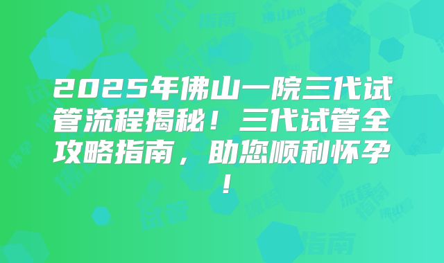 2025年佛山一院三代试管流程揭秘！三代试管全攻略指南，助您顺利怀孕！
