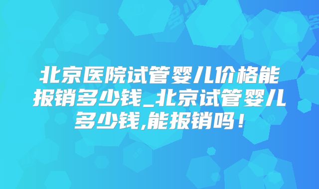 北京医院试管婴儿价格能报销多少钱_北京试管婴儿多少钱,能报销吗！