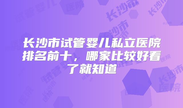 长沙市试管婴儿私立医院排名前十，哪家比较好看了就知道