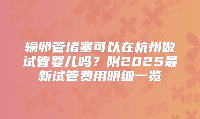输卵管堵塞可以在杭州做试管婴儿吗?附2025最新试管费用明细一览
