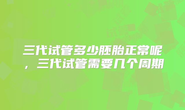 三代试管多少胚胎正常呢，三代试管需要几个周期