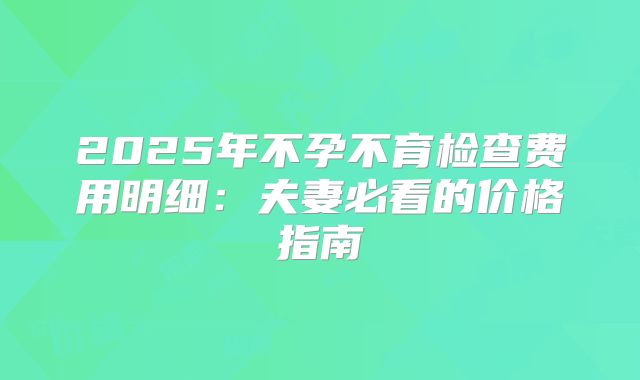 2025年不孕不育检查费用明细：夫妻必看的价格指南