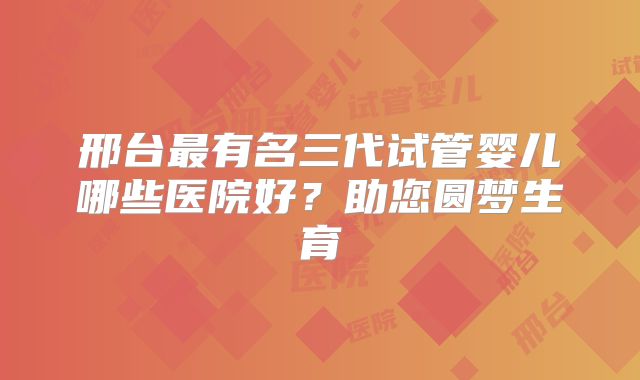 邢台最有名三代试管婴儿哪些医院好？助您圆梦生育