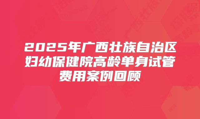 2025年广西壮族自治区妇幼保健院高龄单身试管费用案例回顾