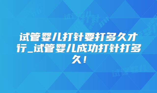 试管婴儿打针要打多久才行_试管婴儿成功打针打多久！