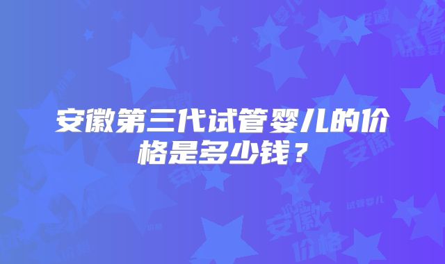 安徽第三代试管婴儿的价格是多少钱？